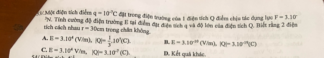 53/.Một điện tích điểm q=10^(-7)C đặt trong điện trường của 1 điện tích Q điểm chịu tác dụng lực F=3.10^-
³N. Tính cường độ điện trường E tại điểm đặt điện tích q và độ lớn của điện tích Q. Biết rằng 2 điện
tích cách nhau r=30cm trong chân không.
A. E=3.10^4(V/m), |Q|= 1/3 .10^7(C).
B. E=3.10^(-10)(V/m), |Q|=3.10^(-19)(C)
C. E=3.10^4V/m, |Q|=3.10^(-7)(C). D. Kết quả khác.