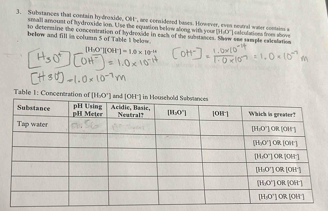 Substances that contain hydroxide, OHˉ, are considered bases. However, even neutral water contains a
small amount of hydroxide ion. Use the equation below along with your [H_3O^+] calculations from above
to determine the concentration of hydroxide in each of the substances. Show one sample calculation
below and fill in column 5 of Table 1 below.
[H_3O^+][OH^-]=1.0* 10^(-14)
Table 1: Concentration of