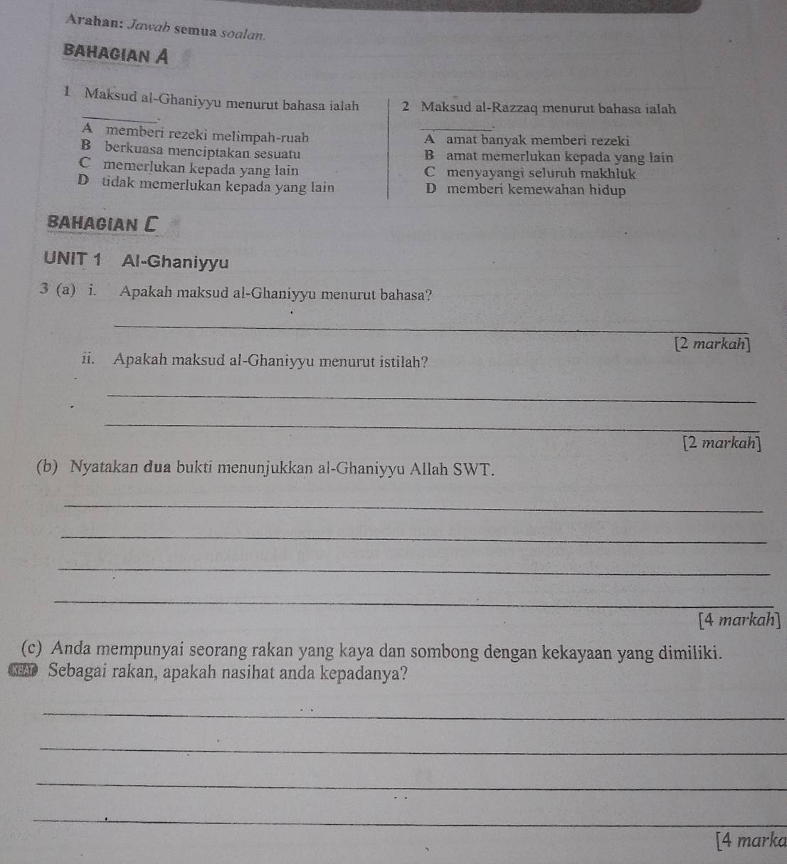 Arahan: Jawab semua soalan.
bahagian A
_
1 Maksud al-Ghaniyyu menurut bahasa ialah 2 Maksud al-Razzaq menurut bahasa ialah
、
A memberi rezeki melimpah-ruah _A amat banyak memberi rezeki
B berkuasa menciptakan sesuatu B amat memerlukan kepada yang lain
C memerlukan kepada yang lain C menyayangi seluruh makhluk
D tidak memerlukan kepada yang lain D memberi kemewahan hidup
BAHAGIAN C
UNIT 1 Al-Ghaniyyu
3 (a) i. Apakah maksud al-Ghaniyyu menurut bahasa?
_
[2 markah]
ii. Apakah maksud al-Ghaniyyu menurut istilah?
_
_
[2 markah]
(b) Nyatakan dua bukti menunjukkan al-Ghaniyyu Allah SWT.
_
_
_
_
[4 markah]
(c) Anda mempunyai seorang rakan yang kaya dan sombong dengan kekayaan yang dimiliki.
Sebagai rakan, apakah nasihat anda kepadanya?
_
_
_
_
[4 marka