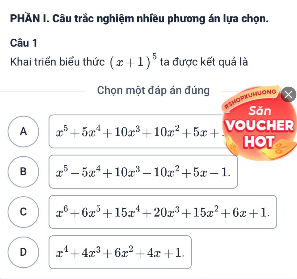 PHÄN I. Câu trắc nghiệm nhiều phương án lựa chọn.
Câu 1
Khai triển biểu thức (x+1)^5 ta được kết quả là
Chọn một đáp án đúng
#SHOPXUHUONG
Săn
A x^5+5x^4+10x^3+10x^2+5x+ VOUCHER
HOT
B x^5-5x^4+10x^3-10x^2+5x-1.
C x^6+6x^5+15x^4+20x^3+15x^2+6x+1.
D x^4+4x^3+6x^2+4x+1.