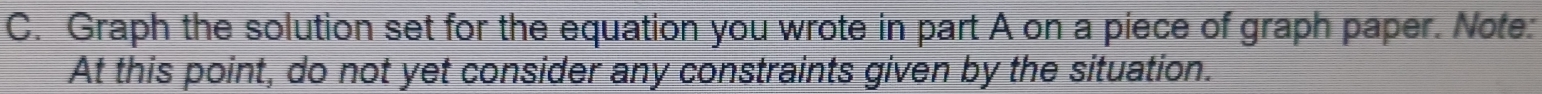 Graph the solution set for the equation you wrote in part A on a piece of graph paper. Note: 
At this point, do not yet consider any constraints given by the situation.