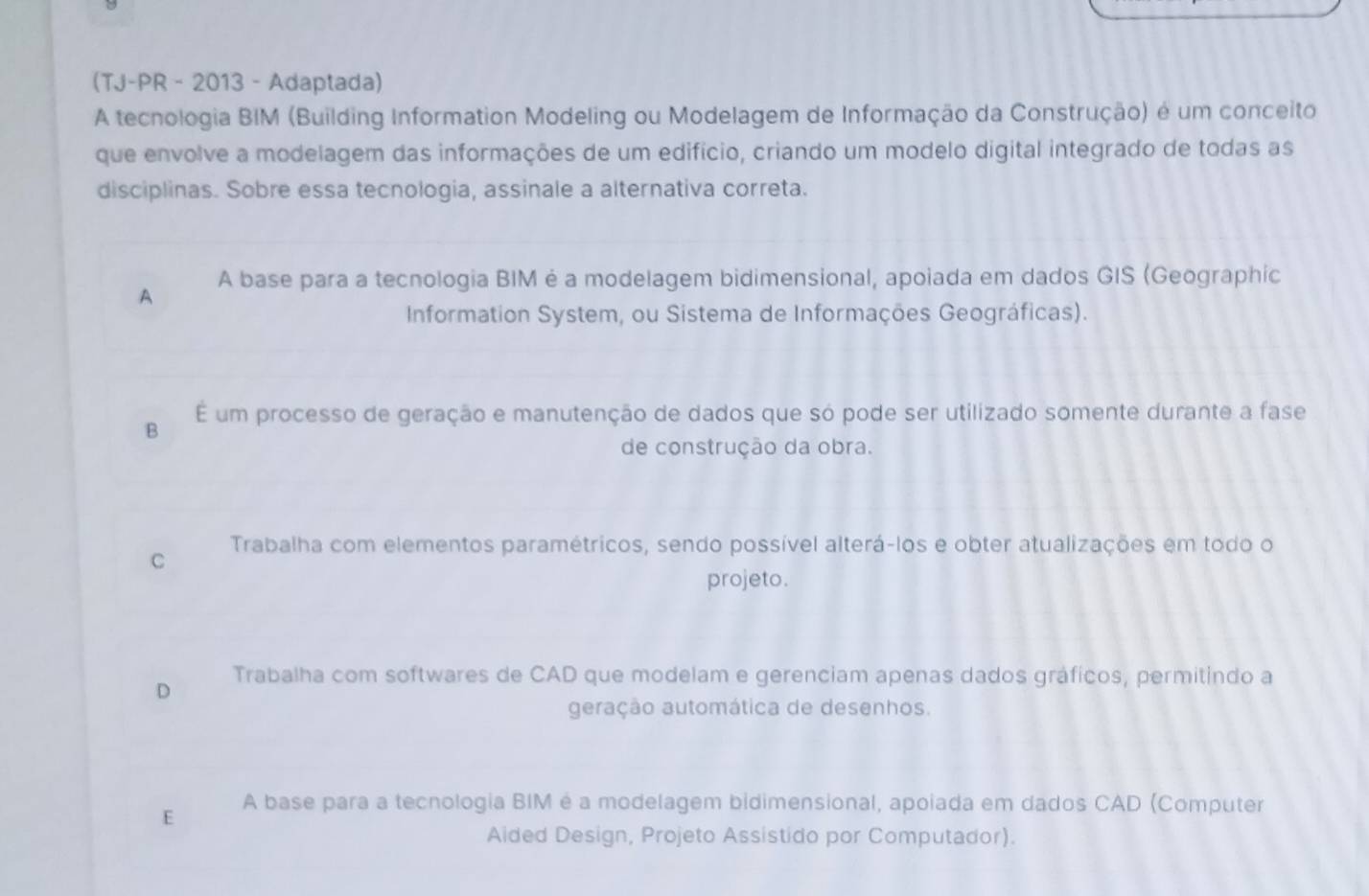 (TJ-PR - 2013 - Adaptada)
A tecnologia BIM (Building Information Modeling ou Modelagem de Informação da Construção) é um conceito
que envolve a modelagem das informações de um edifício, criando um modelo digital integrado de todas as
disciplinas. Sobre essa tecnologia, assinale a alternativa correta.
A A base para a tecnologia BIM é a modelagem bidimensional, apoiada em dados GIS (Geographic
Information System, ou Sistema de Informações Geográficas).
E um processo de geração e manutenção de dados que só pode ser utilizado somente durante a fase
B
de construção da obra.
C Trabalha com elementos paramétricos, sendo possível alterá-los e obter atualizações em todo o
projeto.
D Trabalha com softwares de CAD que modelam e gerenciam apenas dados gráficos, permitindo a
geração automática de desenhos.
E A base para a tecnologia BIM é a modelagem bidimensional, apoiada em dados CAD (Computer
Aided Design, Projeto Assistido por Computador).