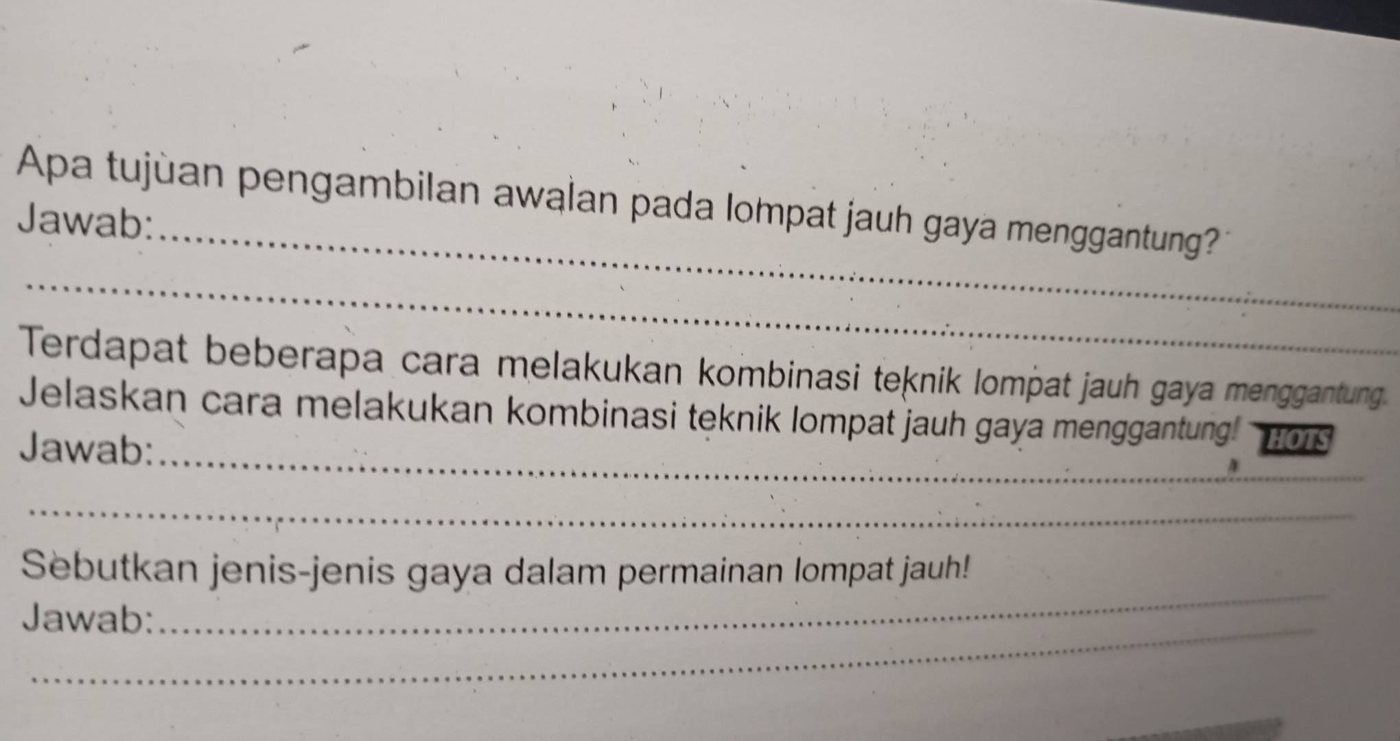 Apa tujùan pengambilan awalan pada lompat jauh gaya menggantung? 
Jawab: 
_ 
Terdapat beberapa cara melakukan kombinasi teknik lompat jauh gaya menggantung. 
_ 
Jelaskan cara melakukan kombinasi teknik lompat jauh gaya menggantung! HOTS 
Jawab: 
4 
_ 
_ 
Sebutkan jenis-jenis gaya dalam permainan lompat jauh! 
_ 
Jawab: