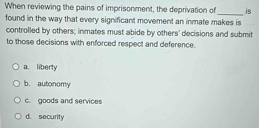 When reviewing the pains of imprisonment, the deprivation of_ is
found in the way that every significant movement an inmate makes is
controlled by others; inmates must abide by others' decisions and submit
to those decisions with enforced respect and deference.
a. liberty
b. autonomy
c. goods and services
d. security