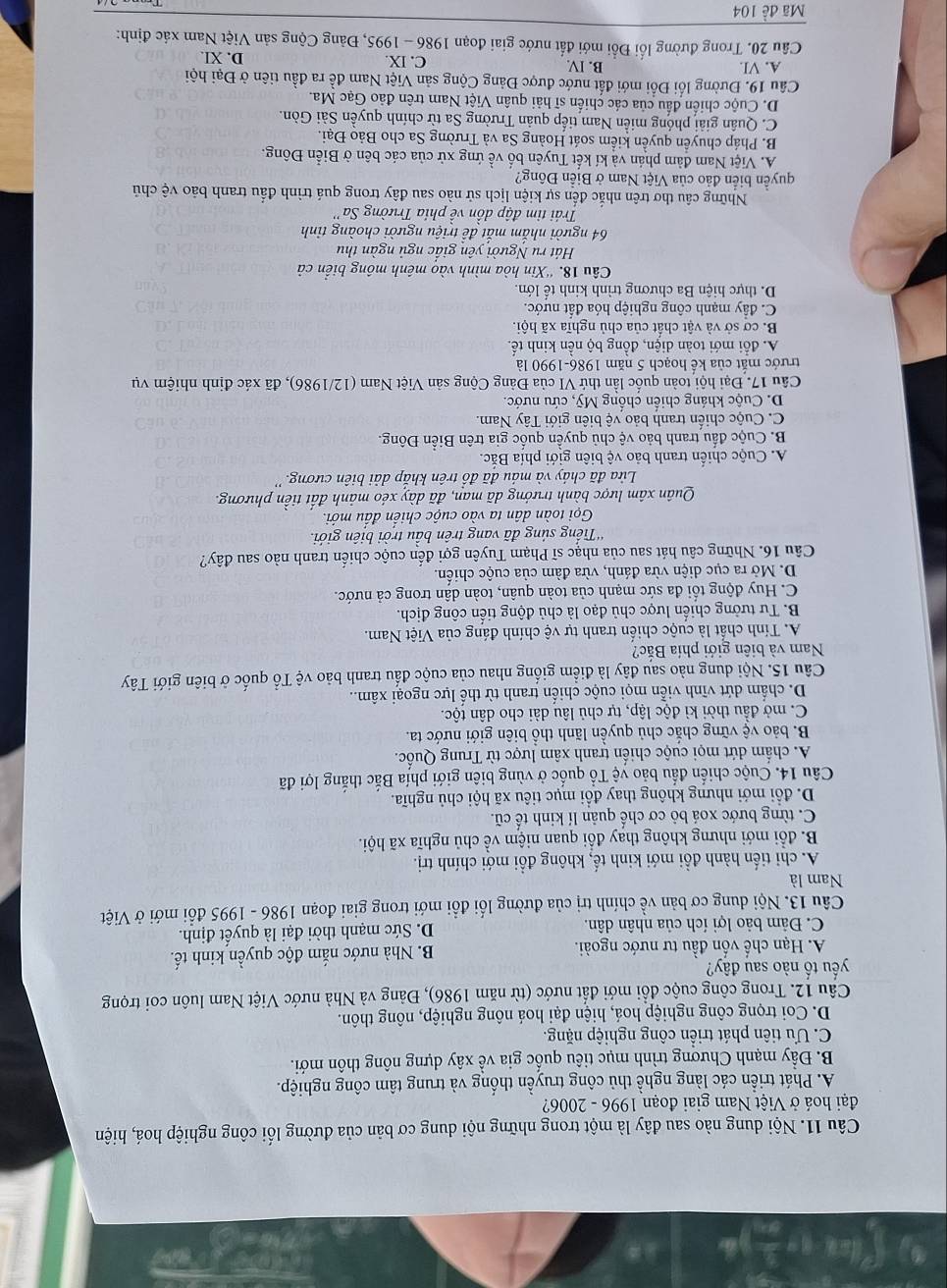 Nội dung nào sau đây là một trong những nội dung cơ bản của đường lối công nghiệp hoá, hiện
đại hoá ở Việt Nam giai đoạn 1996 - 2006?
A. Phát triển các làng nghề thủ công truyền thống và trung tâm công nghiệp.
B. Đầy mạnh Chương trình mục tiêu quốc gia về xây dựng nông thôn mới.
C. Ưu tiên phát triển công nghiệp nặng.
D. Coi trọng công nghiệp hoá, hiện đại hoá nông nghiệp, nông thôn.
Câu 12. Trong công cuộc đổi mới đất nước (từ năm 1986), Đảng và Nhà nước Việt Nam luôn coi trọng
yếu tố nào sau đây?
A. Hạn chế vốn đầu tư nước ngoài. B. Nhà nước nắm độc quyền kinh tế.
C. Đảm bảo lợi ích của nhân dân. D. Sức mạnh thời đại là quyết định.
Câu 13. Nội dung cơ bản về chính trị của đường lối đồi mới trong giai đoạn 1986 - 1995 đổi mới ở Việt
Nam là
A. chi tiến hành đồi mới kinh tế, không đồi mới chính trị.
B. đổi mới nhưng không thay đổi quan niệm về chủ nghĩa xã hội.
C. từng bước xoá bỏ cơ chế quản lí kinh tế cũ.
D. đổi mới nhưng không thay đổi mục tiêu xã hội chủ nghĩa.
Câu 14. Cuộc chiến đấu bảo vệ Tổ quốc ở vùng biên giới phía Bắc thắng lợi đã
A. chấm dứt mọi cuộc chiến tranh xâm lược từ Trung Quốc.
B. bảo vệ vững chắc chủ quyền lãnh thổ biên giới nước ta.
C. mở đầu thời kì độc lập, tự chủ lâu dài cho dân tộc.
D. chấm dứt vĩnh viễn mọi cuộc chiến tranh từ thế lực ngoại xâm..
Câu 15. Nội dung nào sau đây là điểm giống nhau của cuộc đấu tranh bảo vệ Tổ quốc ở biên giới Tây
Nam và biên giới phía Bắc?
A. Tính chất là cuộc chiến tranh tự vệ chính đáng của Việt Nam.
B. Tư tưởng chiến lược chủ đạo là chủ động tiển công địch.
C. Huy động tổi đa sức mạnh của toàn quân, toàn dân trong cả nước.
D. Mở ra cục diện vừa đánh, vừa đàm của cuộc chiến.
Câu 16. Những câu hát sau của nhạc sĩ Phạm Tuyên gợi đến cuộc chiến tranh nào sau đây?
'Tiếng sủng đã vang trên bầu trời biên giới.
Gọi toàn dân ta vào cuộc chiến đấu mới.
Quân xâm lược bành trưởng dã man, đã dày xéo mảnh đất tiền phương.
Lửa đã cháy và máu đã đồ trên khắp dải biên cương.''
A. Cuộc chiến tranh bảo vệ biên giới phía Bắc.
B. Cuộc đấu tranh bảo vệ chủ quyền quốc gia trên Biền Đông.
C. Cuộc chiến tranh bảo vệ biên giới Tây Nam.
D. Cuộc kháng chiến chồng Mỹ, cứu nước.
Câu 17. Đại hội toàn quốc lần thứ VI của Đảng Cộng sản Việt Nam (12/1986), đã xác định nhiệm vụ
trước mắt của kể hoạch 5 năm 1986-1990 là
A. đổi mới toàn diện, đồng bộ nền kinh tế,
B. cơ sở và vật chất của chủ nghĩa xã hội.
C. đầy mạnh công nghiệp hóa đất nước.
D. thực hiện Ba chương trình kinh tế lớn.
Câu 18. ''Xin hòa mình vào mênh mông biển cả
Hát ru Người yên giấc ngủ ngàn thu
64 người nhắm mắt đề triệu người choàng tỉnh
Trái tim đập dồn về phía Trường Sa''
Những câu thơ trên nhắc đến sự kiện lịch sử nào sau đây trong quá trình đầu tranh bảo vệ chủ
quyền biển đảo của Việt Nam ở Biển Đông?
A. Việt Nam đảm phán và kí kết Tuyên bố về ứng xử của các bên ở Biển Đông.
B. Pháp chuyển quyền kiểm soát Hoàng Sa và Trường Sa cho Bảo Đại.
C. Quân giải phóng miễn Nam tiếp quản Trường Sa từ chính quyền Sải Gòn.
D. Cuộc chiến đầu của các chiến sĩ hải quân Việt Nam trên đảo Gạc Ma.
Câu 19. Đường lối Đổi mới đất nước được Đảng Cộng sản Việt Nam đề ra đầu tiên ở Đại hội
A. VI B. IV C. IX. D. XI.
Câu 20. Trong đường lối Đổi mới đất nước giai đoạn 1986 - 1995, Đảng Cộng sản Việt Nam xác định:
Mã đề 104