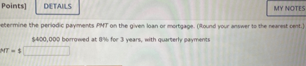 Points] DETAILS MY NOTES 
etermine the periodic payments PMT on the given loan or mortgage. (Round your answer to the nearest cent.)
$400,000 borrowed at 8% for 3 years, with quarterly payments
MT=$□