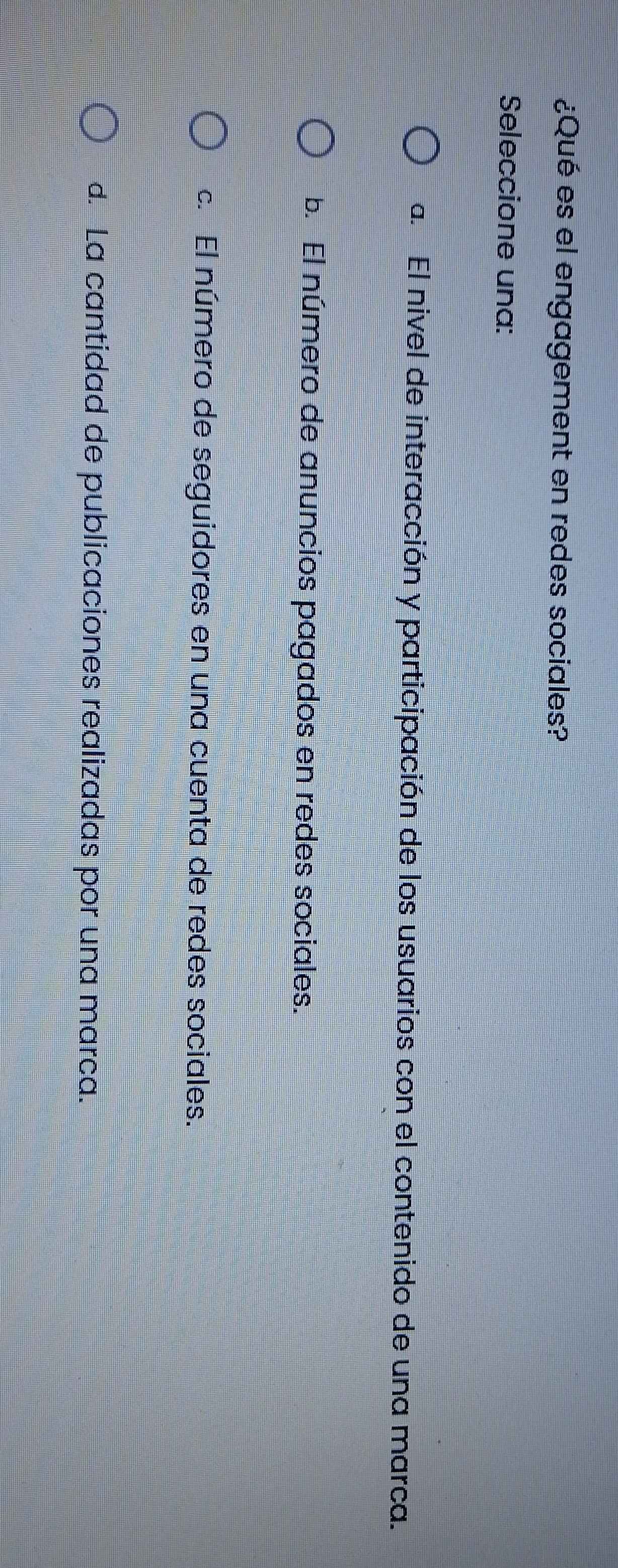¿Qué es el engagement en redes sociales?
Seleccione una:
a. El nivel de interacción y participación de los usuarios con el contenido de una marca.
b. El número de anuncios pagados en redes sociales.
c. El número de seguidores en una cuenta de redes sociales.
d. La cantidad de publicaciones realizadas por una marca.