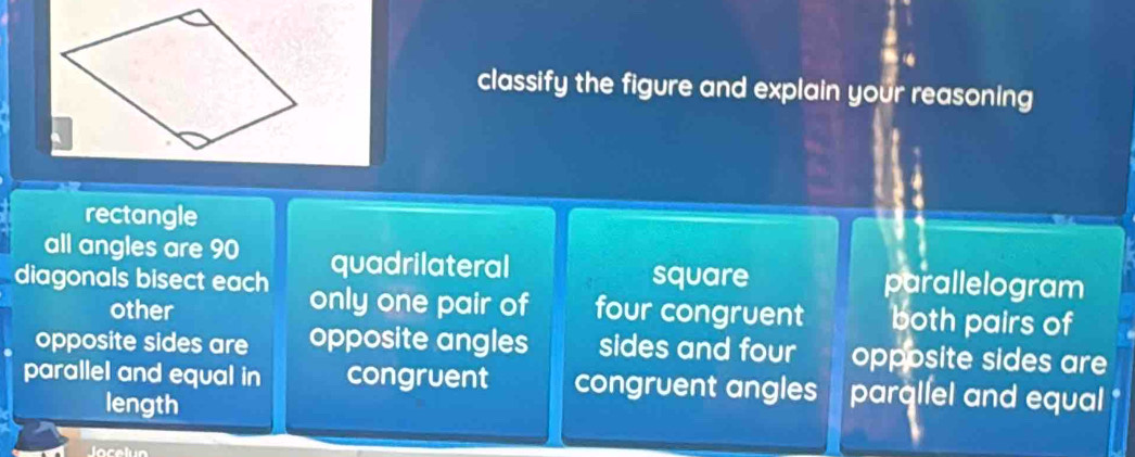 classify the figure and explain your reasoning
rectangle
all angles are 90 quadrilateral
square parallelogram
diagonals bisect each only one pair of four congruent both pairs of
other
opposite sides are opposite angles sides and four opposite sides are
parallel and equal in congruent congruent angles parallel and equal
length
Jocelun