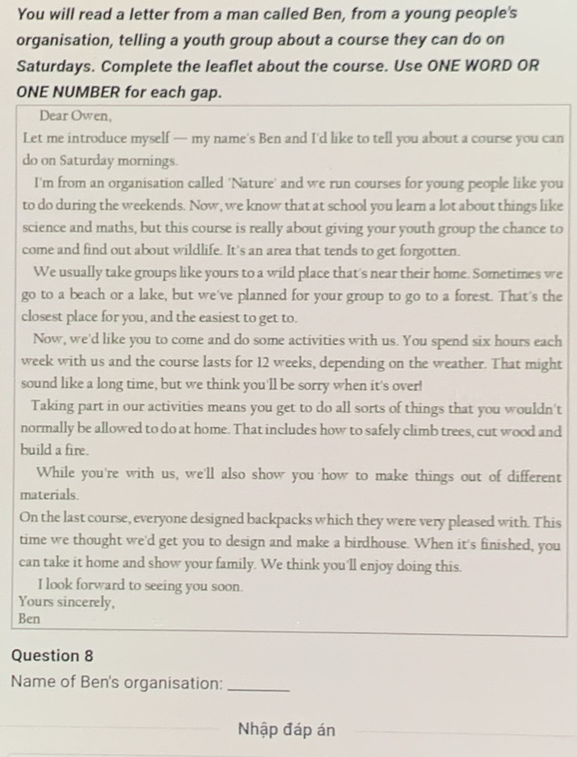 You will read a letter from a man called Ben, from a young people's 
organisation, telling a youth group about a course they can do on 
Saturdays. Complete the leaflet about the course. Use ONE WORD OR 
ONE NUMBER for each gap. 
Dear Owen, 
Let me introduce myself — my name's Ben and I'd like to tell you about a course you can 
do on Saturday mornings. 
I'm from an organisation called 'Nature' and we run courses for young people like you 
to do during the weekends. Now, we know that at school you learn a lot about things like 
science and maths, but this course is really about giving your youth group the chance to 
come and find out about wildlife. It's an area that tends to get forgotten. 
We usually take groups like yours to a wild place that's near their home. Sometimes we 
go to a beach or a lake, but we've planned for your group to go to a forest. That's the 
closest place for you, and the easiest to get to. 
Now, we'd like you to come and do some activities with us. You spend six hours each 
week with us and the course lasts for 12 weeks, depending on the weather. That might 
sound like a long time, but we think you'll be sorry when it's over! 
Taking part in our activities means you get to do all sorts of things that you wouldn't 
normally be allowed to do at home. That includes how to safely climb trees, cut wood and 
build a fire. 
While you're with us, we'll also show you how to make things out of different 
materials. 
On the last course, everyone designed backpacks which they were very pleased with. This 
time we thought we'd get you to design and make a birdhouse. When it's finished, you 
can take it home and show your family. We think you'll enjoy doing this. 
I look forward to seeing you soon. 
Yours sincerely, 
Ben 
Question 8 
Name of Ben's organisation:_ 
Nhập đáp án