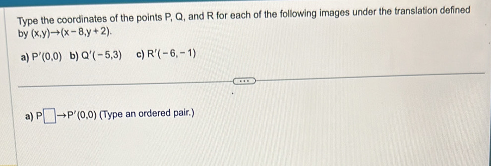 Type the coordinates of the points P, Q, and R for each of the following images under the translation defined 
by (x,y)to (x-8,y+2). 
a) P'(0,0) b) Q'(-5,3) c) R'(-6,-1)
a) P□ to P'(0,0) (Type an ordered pair.)