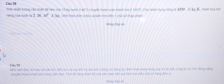 Tính nhiệt lượng cần thiết để làm cho 10 kg nước ở 40°C chuyển hoàn toàn thành hơi ở 100°C. Cho nhiệt dung riêng là 4200 J/kg.K; nhiệt hoá hơi 
riêng của nước là 2, 26.10^6J/kg. (tỉnh theo đơn vị MJ và làm tròn đến 1 chữ số thập phân) 
Nhập đáp án 
Dáp án của ban 
Câu 59 
Một viên đạn chỉ bay với vận tốc 250 m/s và sau khi va vào bức tường, nó dừng lại. Biết nhiệt dung riêng của chi là 128 J/ (kq.k ) và 70% động năng 
chuyền thành nhiệt làm nóng viên đạn. Tính độ tăng nhiệt độ của viên đạn. Kết quả làm tròn đến chữ số hàng đơn vị. 
Nhập đáp ản