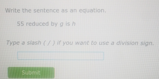 Write the sentence as an equation.
55 reduced by g is h
Type a slash ( / ) if you want to use a division sign. 
Submit