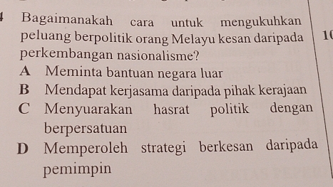 Bagaimanakah cara untuk mengukuhkan
peluang berpolitik orang Melayu kesan daripada 10
perkembangan nasionalisme?
A Meminta bantuan negara luar
B Mendapat kerjasama daripada pihak kerajaan
C Menyuarakan hasrat politik dengan
berpersatuan
D Memperoleh strategi berkesan daripada
pemimpin