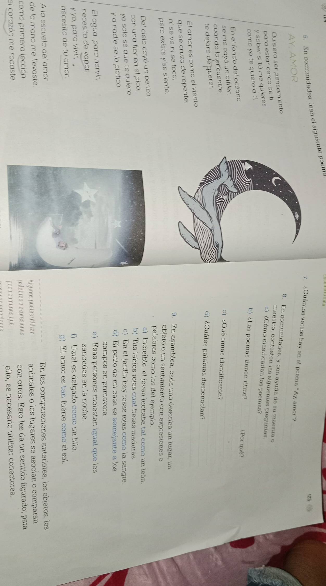 En comunidades, lean el siguiente poema
105
7. ¿Cuántos versos hay en el poema ''Ay, amor''?
AY, AMOR
_
Quisiera ser pensamiento
8. En comunidades, y con ayuda de su maestra o
para estar cerca de ti.
maestro, contesten las siguientes preguntas
_
y saber si tú me quieres
a) ¿Cómo clasificarían los poemas?
como yo te quiero a ti.
_
b) ¿Los poemas tienen ritmo?_
¿Por qué?
En el fondo del océano
se me cayó un alfiler,
_
c) ¿Qué rimas identificaron?
cuando lo encuentre
_
te dejaré de querer.
d) ¿Cuáles palabras desconocían?
El amor es como el viento
_
que se cruza de repente:
ni se ve ni se toca.9. En asamblea, cada uno describa un lugar, un
pero existe y'se siente.
objeto o un sentimiento con expresiones o
palabras como las del ejemplo.
Del cielo cayó un perico,
a) Increíble, el joven luchaba tal como un león.
con una flor en el pico:
b) Tus labios rojos cual fresas maduras.
yo solo sé que te quiero
c) En el jardín hay rosas rojas como la sangre.
y a nadie se lo platico.
d) El patio de mi casa es semejante a los
campos en primavera.
El agua, para hervir,
e)Esas personas molestan igual que los
necesita de vapor.
zancudos en la noche.
y yo, para vivir f) Uziel es delgado como un hilo.
necesito de tu amor.
g) El amor es tan fuerte como el sol.
A la escuela del amor
de la mano me llevaste,En las comparaciones anteriores, los objetos, los
como primera lección Algunos poetas utilizan animales o los lugares se asocian o comparan
palabras o expresiones
el corazón me robaste.con otros. Esto les da un sentido figurado; para
poco comunes que ello, es necesario utilizar conectores.