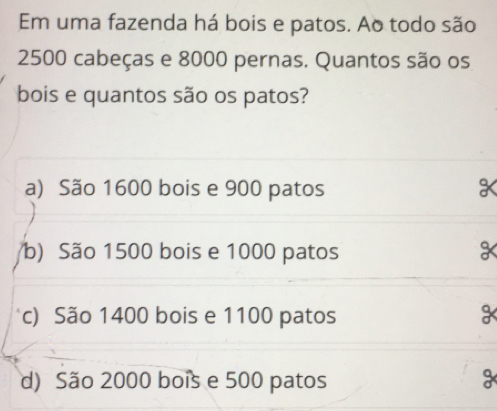 Em uma fazenda há bois e patos. Ao todo são
2500 cabeças e 8000 pernas. Quantos são os
bois e quantos são os patos?
a) São 1600 bois e 900 patos
b) São 1500 bois e 1000 patos
c) São 1400 bois e 1100 patos
d) São 2000 bois e 500 patos