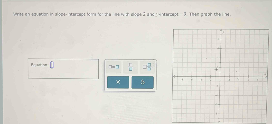 Write an equation in slope-intercept form for the line with slope 2 and y-intercept −9. Then graph the line. 
Equation: overline □ 
□ =□  □ /□   □  □ /□  
×