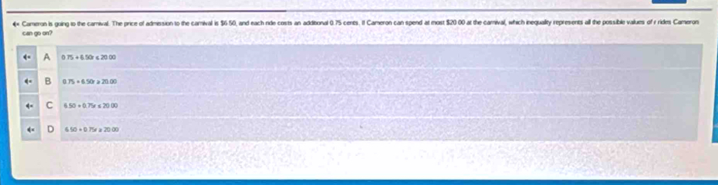 4× Cameron is going to the camival. The price of admission to the carnival is $6 50, and each ride costs an additonal 0.75 cents. If Cameron can spend at most $20 00 at the carnival, which inequality represents all the possible values of y rides Cameron
can go on?
0.75+6.50r≤slant 20.00
B 0.75+6.50r≥slant 20.00
C 6.50+0.75x≤ 20.00 . 650+0.75t≥slant 20.00