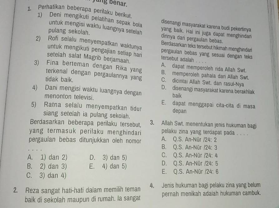 yung benar.
1. Perhatikan beberapa perilaku berikut
1) Deni mengikuti pelatihan sepak bola yang baik. Hai ini juga dapat menghindan
disenangi masyarakat karena budi pekertinya
pulang sekolah.
untuk mengisi waktu luangnya setelah dirinya dari pergaulan bebas.
Berdasarkan teks tersebut hikmah menghindari
2) Rofi selalu menyempatkan waktunya pergauian bebas yang sesuai dengan teks
untuk mengikuti pengajian setiap hari tersebut adalah . . . .
setelah salat Magrib berjamaah. A. dapat memperoleh rida Allah Swt.
3) Fina berteman dengan Rika yang B. memperoleh pahala dar Allah Swt.
terkenal dengan pergaulannya yang C. dicintai Allah Swt. dan rasul-Nya
tidak baik.
D. disenangi masyarakat karena berakhlak
4) Dani mengisi waktu luangnya dengan baik
menonton televisi. E. dapat menggapai cita-cita di masa
5) Ratna selalu menyempatkan tidur depan
siang setelah ia pulang sekoiah.
Berdasarkan beberapa perilaku tersebut, 3. Allah Swt. menentukan jenis hukuman bagi
yang termasuk perilaku menghindari pelaku zina yang terdapat pada . . . .
pergaulan bebas ditunjukkan oleh nomor A. Q.S. An-Nūr /24:2
B. Q.S. An-Nūr /24:3
A. 1) dan 2) D. 3) dan 5)
C. Q.S. An-Nūr 124:4
B. 2) dan 3) E. 4) dan 5)
D. Q.S. An-Nūr 124:5
E. Q.S. An-Nūr /24:6
C. 3) dan 4)
2. Reza sangat hati-hati dalam memilih teman 4. Jenis hukuman bagi pelaku zina yang belum
baik di sekolah maupun di rumah. la sangat pernah menikah adaïah hukuman cambuk.