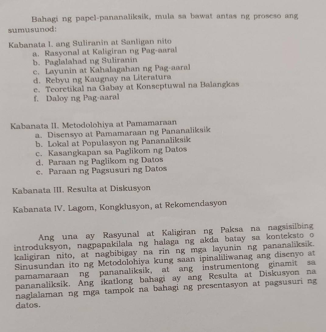 Bahagi ng papel-pananaliksik, mula sa bawat antas ng proseso ang
sumusunod:
Kabanata I. ang Suliranin at Sanligan nito
a. Rasyonal at Kaligiran ng Pag-aaral
b. Paglalahad ng Suliranin
c. Layunin at Kahalagahan ng Pag-aaral
d. Rebyu ng Kaugnay na Literatura
e. Teoretikal na Gabay at Konseptuwal na Balangkas
f. Daloy ng Pag-aaral
Kabanata II. Metodolohiya at Pamamaraan
a. Disensyo at Pamamaraan ng Pananaliksik
b. Lokal at Populasyon ng Pananaliksik
c. Kasangkapan sa Paglikom ng Datos
d. Paraan ng Paglikom ng Datos
e. Paraan ng Pagsusuri ng Datos
Kabanata III. Resulta at Diskusyon
Kabanata IV. Lagom, Kongklusyon, at Rekomendasyon
Ang una ay Rasyunal at Kaligiran ng Paksa na nagsisilbing
introduksyon, nagpapakilala ng halaga ng akda batay sa konteksto o
kaligiran nito, at nagbibigay na rin ng mga layunin ng pananaliksik.
Sinusundan ito ng Metodolohiya kung saan ipinaliliwanag ang disenyo at
pamamaraan ng pananaliksik, at ang instrumentong ginamit sa
pananaliksik. Ang ikatlong bahagi ay ang Resulta at Diskusyon na
naglalaman ng mga tampok na bahagi ng presentasyon at pagsusuri ng
datos.