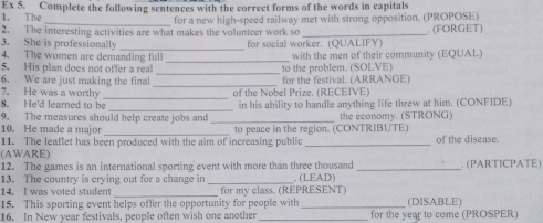 The Ex 5. Complete the following sentences with the correct forms of the words in capitals 
_for a new high-speed railway met with strong opposition. (PROPOSE) 
2. The interesting activities are what makes the volunteer work so _. (FORGET) 
3. She is professionally 
4. The women are demanding full for social worker. (QUALIFY) 
_ 
5. His plan does not offer a real _to the problem. (SOLVE) with the men of their community (EQUAL) 
_ 
6. We are just making the final for the festival. (ARRANGE) 
_ 
7. He was a worthy of the Nobel Prize. (RECEIVE) 
8. He'd learned to be 
9. The measures should help create jobs and _in his ability to handle anything life threw at him. (CONFIDE) 
the economy. (STRONG) 
10. He made a major 
11. The leaflet has been produced with the aim of increasing public to peace in the region. (CONTRIBUTE) of the disease. 
(AWARE) 
12. The games is an international sporting event with more than three thousand _. (PARTICPATE) 
13. The country is crying out for a change in 
14. I was voted student __for my class. (REPRESENT) . (LEAD) 
15. This sporting event helps offer the opportunity for people with _(DISABLE) 
16. In New year festivals, people often wish one another _for the year to come (PROSPER)