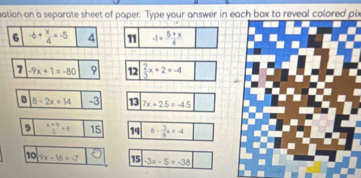 uation on a separate sheet of paper. Type your answer in each box to reveal colored pix
6 -6+ x/4 =-5 4 11 -1= (5+x)/6 
7 -9x+1=-80 9 12  2/3 x+2=-4
B 8-2x=14 -3
10 9x-16=-7
15 -3x-5=-38