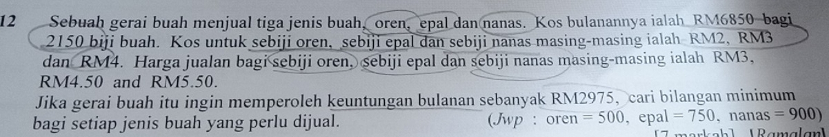 Sebuah gerai buah menjual tiga jenis buah, oren, epal dan nanas. Kos bulanannya ialah RM6850 bagi
2150 biji buah. Kos untuk sebiji oren, sebiji epal dan sebiji nanas masing-masing ialah RM2, RM3
dan RM4. Harga jualan bagi sebiji oren, sebiji epal dan sebiji nanas masing-masing ialah RM3,
RM4.50 and RM5.50. 
Jika gerai buah itu ingin memperoleh keuntungan bulanan sebanyak RM2975, cari bilangan minimum 
bagi setiap jenis buah yang perlu dijual. (Jwp : oren =500 , epal =750,nanas=900)