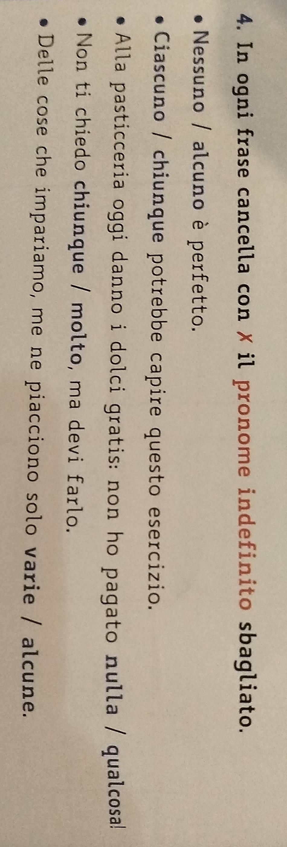 In ogni frase cancella con ✗ il pronome indefinito sbagliato. 
Nessuno / alcuno è perfetto. 
Ciascuno / chiunque potrebbe capire questo esercizio. 
Alla pasticceria oggi danno i dolci gratis: non ho pagato nulla / qualcosa! 
Non ti chiedo chiunque / molto, ma devi farlo. 
Delle cose che impariamo, me ne piacciono solo varie / alcune.