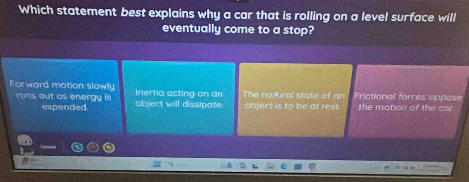 Which statement best explains why a car that is rolling on a level surface will
eventually come to a stop?
Forward motion slowly Inertia acting on an The natural state of an Frictional forces appose
runs out as energy is object will dissipate object is to be at rest. the motion of the car
expended