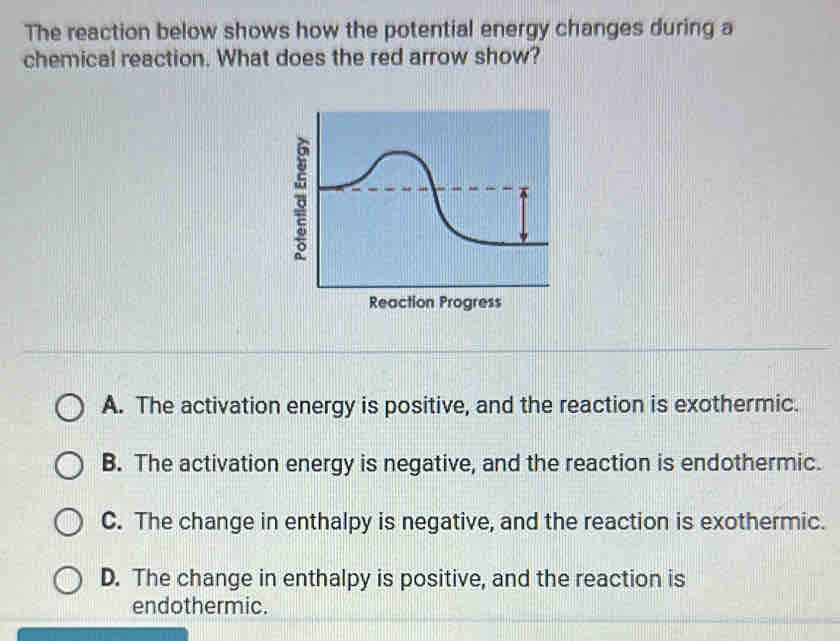 The reaction below shows how the potential energy changes during a
chemical reaction. What does the red arrow show?
Reaction Progress
A. The activation energy is positive, and the reaction is exothermic.
B. The activation energy is negative, and the reaction is endothermic.
C. The change in enthalpy is negative, and the reaction is exothermic.
D. The change in enthalpy is positive, and the reaction is
endothermic.