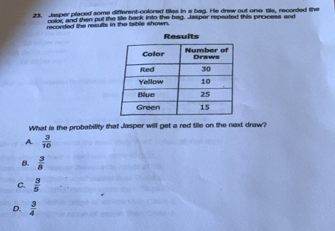 Jasper placed some different-colored tiles in a bag. He drew out one tile, recorded the
color, and then put the tile back into the bag. Jasper repeated this process and
recorded the results in the table shown.
Results
What is the probability that Jasper will get a red tile on the next draw?
A.  3/10 
B.  3/8 
C.  3/5 
D.  3/4 
