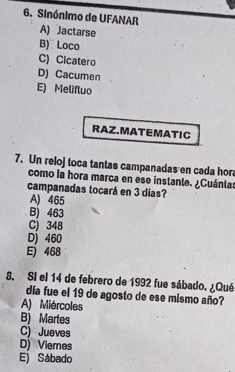 Sinónimo de UFANAR
A) Jactarse
B) Loco
C) Cicatero
D) Cacumen
E) Melifluo
RAZ.MATEMATIC
7. Un reloj toca tantas campanadas en cada hora
como la hora marca en ese instante. ¿Cuántas
campanadas tocará en 3 días?
A) 465
B) 463
C) 348
D) 460
E) 468
8. Si el 14 de febrero de 1992 fue sábado. ¿Qué
día fue el 19 de agosto de ese mismo año?
A) Miércoles
B) Martes
C) Jueves
D) Viernes
E) Sábado