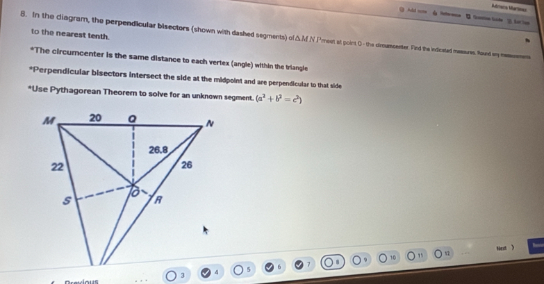 Méniscs Marlieas 
Add nots Netoenca In Gosstion Góde 1. Aucton 
to the nearest tenth. 
8. In the diagram, the perpendicular bisectors (shown with dashed segments) of 1A f N Prest at point 0 - the circumcenter. Find the indicated massures. Round sy messsemens 
*The circumcenter is the same distance to each vertex (angle) within the triangle 
*Perpendicular bisectors intersect the side at the midpoint and are perpendicular to that side 
*Use Pythagorean Theorem to solve for an unknown segment. (a^2+b^2=c^2)
12 Next 
5 7 10 1
Drevious