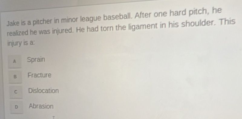 Jake is a pitcher in minor league baseball. After one hard pitch, he
realized he was injured. He had torn the ligament in his shoulder. This
injury is a:
A Sprain
в Fracture
c Dislocation
o Abrasion