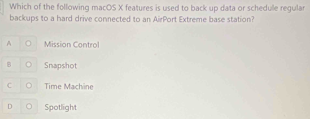 Which of the following macOS X features is used to back up data or schedule regular
backups to a hard drive connected to an AirPort Extreme base station?
A Mission Control
B Snapshot
C Time Machine
D 。 Spotlight