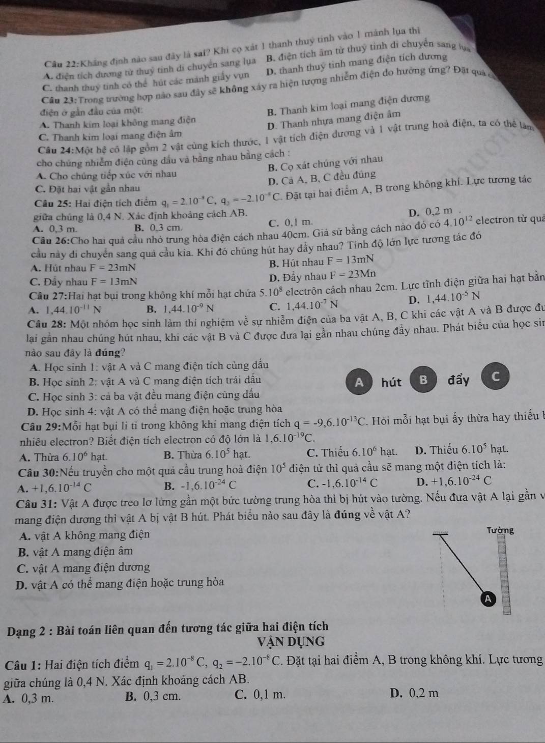 Khẳng định nào sau đây là sai? Khi cọ xát 1 thanh thuỷ tinh vào 1 mảnh lụa thì
A. điện tích dương tử thuý tinh di chuyển sang lụa B. điện tích âm từ thuỷ tỉnh di chuyển sang lựa
C. thanh thuỷ tinh có thể hút các mảnh giấy vụn D. thanh thuý tinh mang điện tích dương
Câu 23: Trong trường hợp nào sau đây sẽ không xây ra hiện tượng nhiễm điện do hưởng ứng? Đặt quả có
điện ở gần đầu của một:
B. Thanh kim loại mang điện dương
A. Thanh kim loại không mang điện
D. Thanh nhựa mang điện âm
C. Thanh kim loại mang điện âm
Câu 24:Mot hệ cô lập gồm 2 vật cùng kích thước, 1 vật tích điện dương và 1 vật trung hoà điện, ta có thể làm
cho chúng nhiễm điện cùng dầu và bằng nhau bằng cách :
B. Cọ xát chúng với nhau
A. Cho chúng tiếp xúc với nhau
D. Cả A, B, C đều đúng
C. Đặt hai vật gần nhau
Câu 25: Hai điện tích điểm q_1=2.10^(-8)C,q_2=-2.10^(-8)C. Đặt tại hai điểm A, B trong không khí. Lực tương tác
giữa chúng là 0,4 N. Xác định khoảng cách AB.
A. 0,3 m. B. 0.3 cm. C. 0,1 m. D. 0,2 m .
Câu 26:Cho hai quả cầu nhỏ trung hòa điện cách nhau 40cm. Giả sử bằng cách nào đó có 4.10^(12) electron từ quả
cầu này di chuyển sang quả cầu kia. Khi đó chúng hút hay đầy nhau? Tính độ lớn lực tương tác đó
A. Hút nhau F=23mN B. Hút nhau F=13mN
C. Đẩy nhau F=13mN D. Đầy nhau F=23Mn
Cầu 27:Hai hạt bụi trong không khí mỗi hạt chứa 5.10^8 electrôn cách nhau 2cm. Lực tĩnh điện giữa hai hạt bằn
A. 1,44.10^(-11)N B. 1,44.10^(-9)N C. 1,44.10^(-7)N
D. 1,44.10^(-5)N
Câu 28: Một nhóm học sinh làm thí nghiệm về sự nhiễm điện của ba vật A, B, C khi các vật A và B được đu
lại gần nhau chúng hút nhau, khi các vật B và C được đưa lại gần nhau chúng đầy nhau. Phát biểu của học sin
no sau đây là đúng?
A. Học sinh 1: vật A và C mang điện tích cùng dấu
B. Học sinh 2: vật A và C mang điện tích trái dấu A  hút B đấy C
C. Học sinh 3: cả ba vật đều mang điện cùng dấu
D. Học sinh 4: vật A có thể mang điện hoặc trung hòa
Câu 29:Mỗi hạt bụi li ti trong không khi mang điện tích q=-9,6.10^(-13)C Hỏi mỗi hạt bụi ấy thừa hay thiếu l
nhiêu electron? Biết điện tích electron có độ lớn là 1,6.10^(-19)C.
A. Thừa 6.10^6 hat. B. Thừa 6.10^5 hạt. C. Thiếu 6.10^6 hạt. D. Thiếu 6.10^5 hạt.
Cầu 30:Nếu truyền cho một quả cầu trung hoà điện 10^5 điện tử thì quả cầu sẽ mang một điện tích là:
A. +1,6.10^(-14)C B. -1,6.10^(-24)C C. -1,6.10^(-14)C D. +1,6.10^(-24)C
Câu 31: Vật A được treo lơ lừng gần một bức tường trung hòa thì bị hút vào tường. Nếu đưa vật A lại gần v
mang điện dương thì vật A bị vật B hút. Phát biểu nào sau đây là đúng về vật A?
A. vật A không mang điện
Tường
B. vật A mang điện âm
C. vật A mang điện dương
D. vật A có thể mang điện hoặc trung hòa
A
Dạng 2 : Bài toán liên quan đến tương tác giữa hai điện tích
Vận Dụng
Câu 1: Hai điện tích điểm q_1=2.10^(-8)C,q_2=-2.10^(-8)C *. Đặt tại hai điểm A, B trong không khí. Lực tương
giữa chúng là 0,4 N. Xác định khoảng cách AB.
A. 0,3 m. B. 0,3 cm. C. 0,1 m. D. 0,2 m