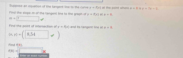 Suppose an equation of the tangent line to the curve y=f(x) at the point where a=8 is y=7x-2. 
Find the slope m of the tangent line to the graph of y=f(x) at a=8.
m=boxed 7
Find the point of intersection of y=f(x) and its tangent line at a=8.
(x,y)=(8,54
Find f(8).
f(8)=□ *
Enter an exact number