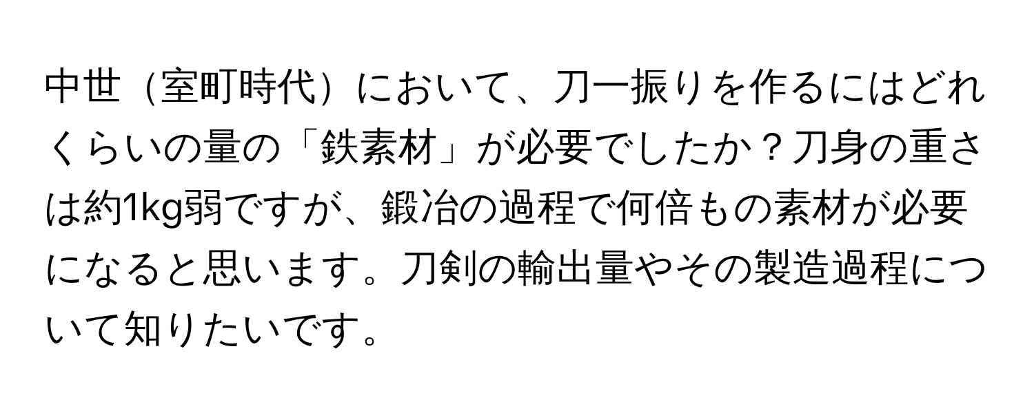 中世室町時代において、刀一振りを作るにはどれくらいの量の「鉄素材」が必要でしたか？刀身の重さは約1kg弱ですが、鍛冶の過程で何倍もの素材が必要になると思います。刀剣の輸出量やその製造過程について知りたいです。