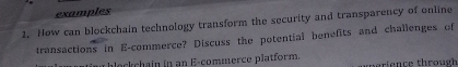 examples 
1. How can blockchain technology transform the security and transparency of online 
transactions in E-commerce? Discuss the potential benefits and challenges of 
u blockchain in an E-commerce platform. i nce thro u g