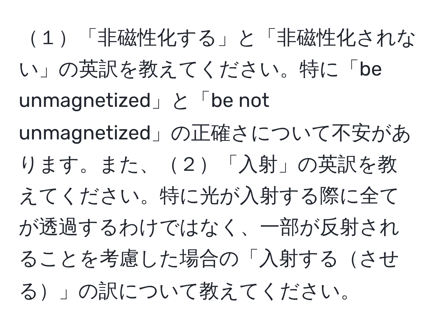 １「非磁性化する」と「非磁性化されない」の英訳を教えてください。特に「be unmagnetized」と「be not unmagnetized」の正確さについて不安があります。また、２「入射」の英訳を教えてください。特に光が入射する際に全てが透過するわけではなく、一部が反射されることを考慮した場合の「入射するさせる」の訳について教えてください。