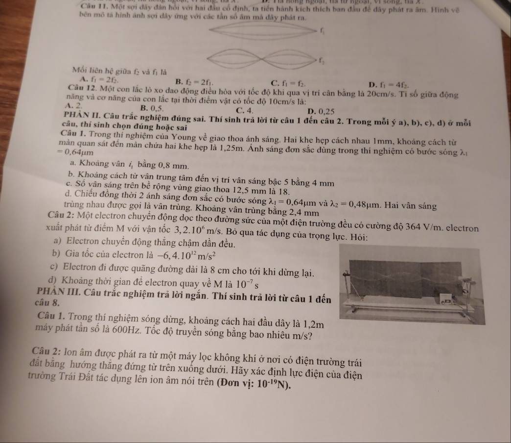 Một sợi dây đân hội với hai đầu cổ định, ta tiền hành kích thích ban đầu để dây phát ra âm. Hình về
bên mô tả hình ảnh sợi dây ứng với các tần số âm mà dây phát ra.
f_1
f_2
Mồi liên hệ giữa f và fì là
A. f_1=2f_2.
B. f_2=2f_1. C. f_1=f_2. D. f_1=4f_2.
Câu 12. Một con lắc lỏ xo dao động điều hòa với tốc độ khi qua vị tri cân bằng là 20cm/s. Ti số giữa động
năng và cơ năng của con lắc tại thời điểm vật có tốc độ 10cm/s là:
A. 2. B. 0,5. C. 4. D. 0,25
PHẢN II. Câu trắc nghiệm đúng sai. Thí sinh trả lời từ câu 1 đến câu 2. Trong mỗi ý a), b), c), d) ở mỗi
câu, thí sinh chọn đúng hoặc sai
Câu 1. Trong thí nghiệm của Young về giao thoa ánh sáng. Hai khe hẹp cách nhau 1mm, khoảng cách từ
màn quan sát đến màn chứa hai khe hẹp là 1,25m. Ánh sáng đơn sắc dùng trong thí nghiệm có bước sóng X
=0,64mu m
a. Khoảng vân 4 bằng 0,8 mm.
b. Khoảng cách từ vân trung tâm đến vị trí vân sáng bậc 5 bằng 4 mm
c. Số vân sáng trên bề rộng vùng giao thoa 12,5 mm là 18.
d. Chiếu đồng thời 2 ánh sáng đơn sắc có bước sóng lambda _1=0,64mu m và lambda _2=0,48mu m.  Hai vân sáng
trùng nhau được gọi là vân trùng. Khoảng vân trùng bằng 2,4 mm
Câu 2: Một electron chuyển động dọc theo đường sức của một điện trường đều có cường độ 364 V/m. electron
xuất phát từ điểm M với vận tốc 3,2.10^6m/s. Bỏ qua tác dụng của trọng lực. Hỏi:
a) Electron chuyển động thắng chậm dần đều.
b) Gia tốc của electron là -6,4.10^(12)m/s^2
c) Electron đi được quãng đường dài là 8 cm cho tới khi dừng lại.
d) Khoảng thời gian để electron quay về M là 10^(-7)s
PHÀN III. Câu trắc nghiệm trả lời ngắn. Thí sinh trả lời từ câu 1 đế
câu 8.
Câu 1. Trong thí nghiệm sóng dừng, khoảng cách hai đầu dây là 1,2m
máy phát tần số là 600Hz. Tốc độ truyền sóng bằng bao nhiêu m/s?
Câu 2: Ion âm được phát ra từ một máy lọc không khí ở nơi có điện trường trái
đất bằng hướng thắng đứng từ trên xuống dưới. Hãy xác định lực điện của điện
trường Trái Đất tác dụng lên ion âm nói trên (Đơn vị: 10^(-19)N).