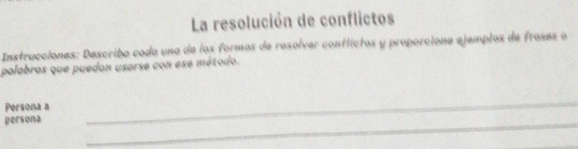 La resolución de conflictos 
Instrucciones: Describo cada una de los formas de resolvar contlíctos y proporcione ejemplos de frases a 
polabras que puedan usarse con ese método. 
Persona a 
persona 
_ 
_