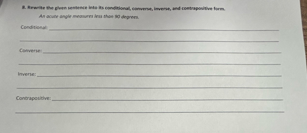 Rewrite the given sentence into its conditional, converse, inverse, and contrapositive form. 
An acute angle measures less than 90 degrees. 
Conditional: 
_ 
_ 
Converse:_ 
_ 
Inverse:_ 
_ 
Contrapositive:_ 
_