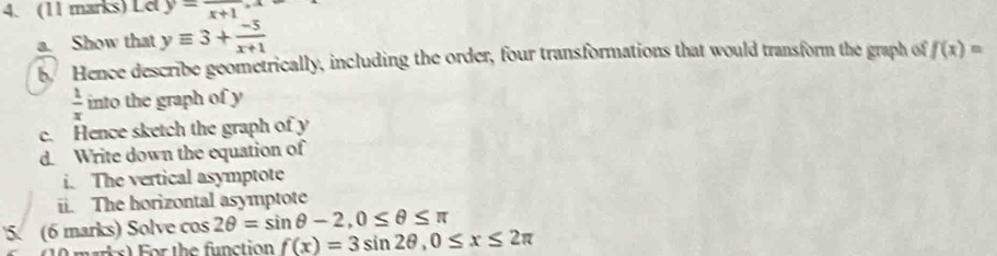 Lel y=frac x+1, x
a. Show that yequiv 3+ (-5)/x+1 
b Hence describe geometrically, including the order, four transformations that would transform the graph of f(x)=
 1/x  into the graph of y
c. Hence sketch the graph of y
d. Write down the equation of 
i. The vertical asymptote 
ii. The horizontal asymptote 
5. (6 marks) Solve cos 2θ =sin θ -2, 0≤ θ ≤ π
marks) For the function f(x)=3sin 2θ , 0≤ x≤ 2π