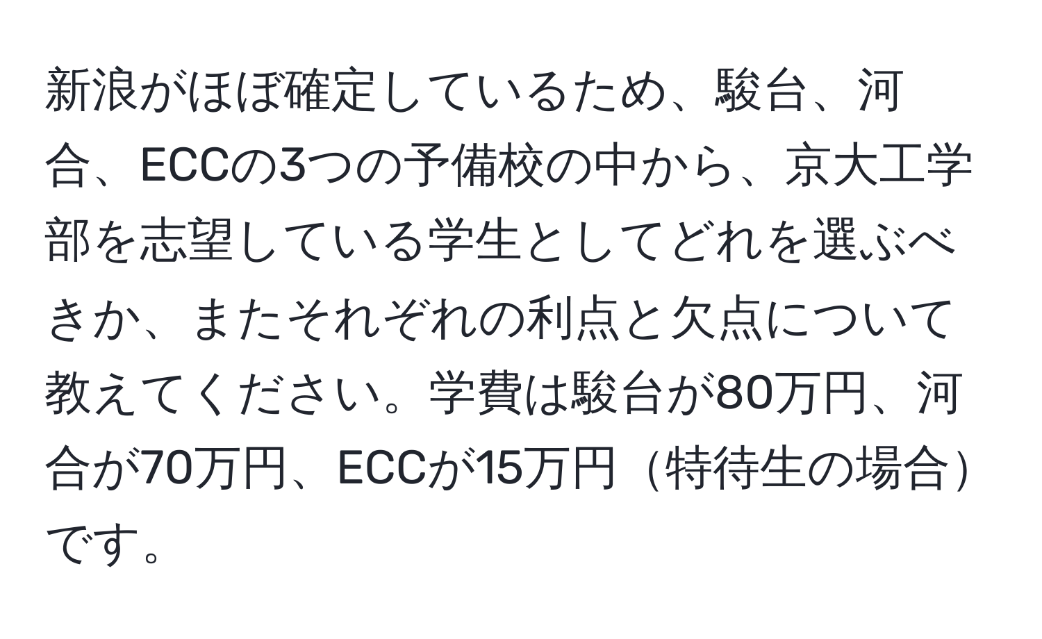 新浪がほぼ確定しているため、駿台、河合、ECCの3つの予備校の中から、京大工学部を志望している学生としてどれを選ぶべきか、またそれぞれの利点と欠点について教えてください。学費は駿台が80万円、河合が70万円、ECCが15万円特待生の場合です。