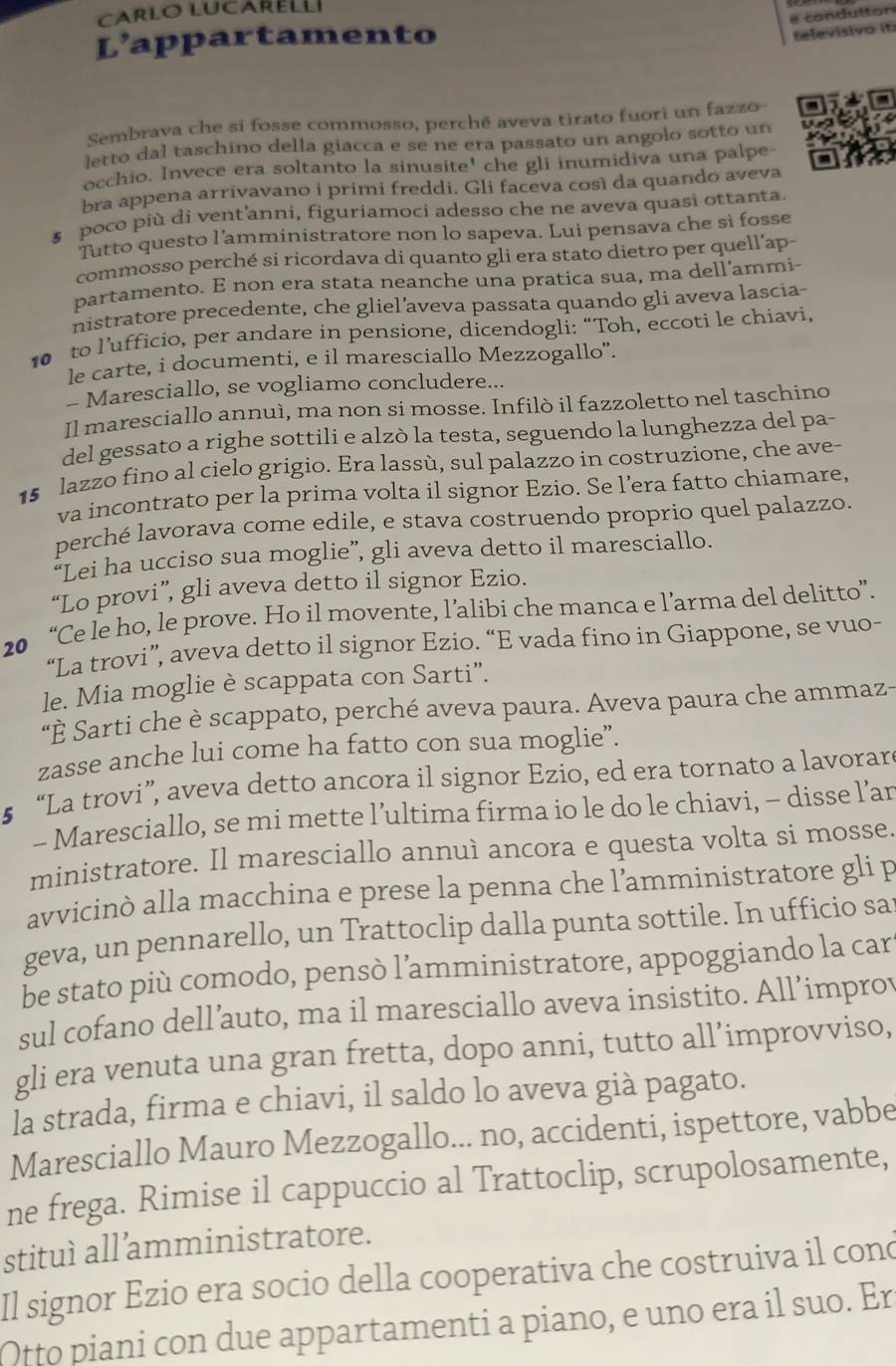 é condutton
L' appartamento
televisivo it
Sembrava che si fosse commosso, perché aveva tirato fuori un fazzo
letto dal taschino della giacca e se ne era passato un angolo sotto un
occhio. Invece era soltanto la sinusite' che gli inumidiva una palpe-
bra appena arrivavano i primi freddi. Gli faceva così da quando aveva
s poco più di vent’anni, figuriamoci adesso che ne aveva quasi ottanta.
Tutto questo l’amministratore non lo sapeva. Lui pensava che si fosse
commosso perché si ricordava di quanto gli era stato dietro per quell’ap-
partamento. E non era stata neanche una pratica sua, ma dell'ammi-
nistratore precedente, che gliel’aveva passata quando gli aveva lascia-
10 to l’ufficio, per andare in pensione, dicendogli: “Toh, eccoti le chiavi,
le carte, i documenti, e il maresciallo Mezzogallo”.
- Maresciallo, se vogliamo concludere...
Il maresciallo annuì, ma non si mosse. Infilò il fazzoletto nel taschino
del gessato a righe sottili e alzò la testa, seguendo la lunghezza del pa-
15 lazzo fino al cielo grigio. Era lassù, sul palazzo in costruzione, che ave-
va incontrato per la prima volta il signor Ezio. Se l’era fatto chiamare,
perché lavorava come edile, e stava costruendo proprio quel palazzo.
“Lei ha ucciso sua moglie”, gli aveva detto il maresciallo.
“Lo provi”, gli aveva detto il signor Ezio.
20 “Ce le ho, le prove. Ho il movente, l’alibi che manca e l’arma del delitto”.
“La trovi”, aveva detto il signor Ezio. “E vada fino in Giappone, se vuo-
le. Mia moglie è scappata con Sarti”.
"È Sarti che è scappato, perché aveva paura. Aveva paura che ammaz-
zasse anche lui come ha fatto con sua moglie”.
5 “La trovi”, aveva detto ancora il signor Ezio, ed era tornato a lavorare
- Maresciallo, se mi mette l’ultima firma io le do le chiavi, - disse l’an
ministratore. Il maresciallo annuì ancora e questa volta si mosse.
avvicinò alla macchina e prese la penna che l’amministratore gli p
geva, un pennarello, un Trattoclip dalla punta sottile. In ufficio sa
be stato più comodo, pensò l’amministratore, appoggiando la car
sul cofano dell’auto, ma il maresciallo aveva insistito. All’improv
gli era venuta una gran fretta, dopo anni, tutto all’improvviso,
Ia strada, firma e chiavi, il saldo lo aveva già pagato.
Maresciallo Mauro Mezzogallo... no, accidenti, ispettore, vabbe
ne frega. Rimise il cappuccio al Trattoclip, scrupolosamente,
stituì all’amministratore.
Il signor Ezio era socio della cooperativa che costruiva il cono
Otto piani con due appartamenti a piano, e uno era il suo. Er