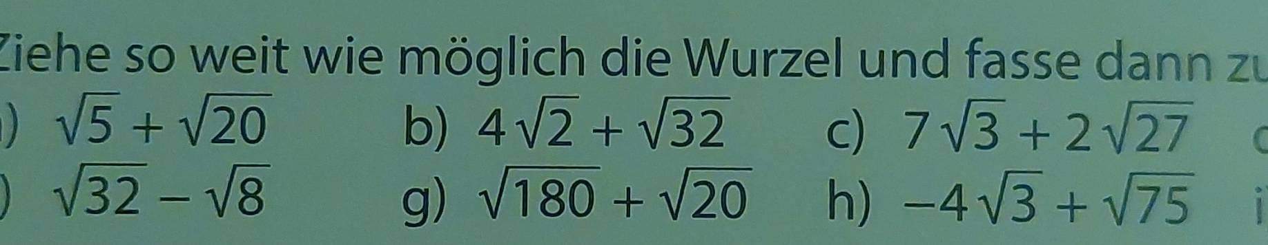 Ziehe so weit wie möglich die Wurzel und fasse dann zu
sqrt(5)+sqrt(20) b) 4sqrt(2)+sqrt(32) c) 7sqrt(3)+2sqrt(27)
sqrt(32)-sqrt(8)
g) sqrt(180)+sqrt(20) h) -4sqrt(3)+sqrt(75)