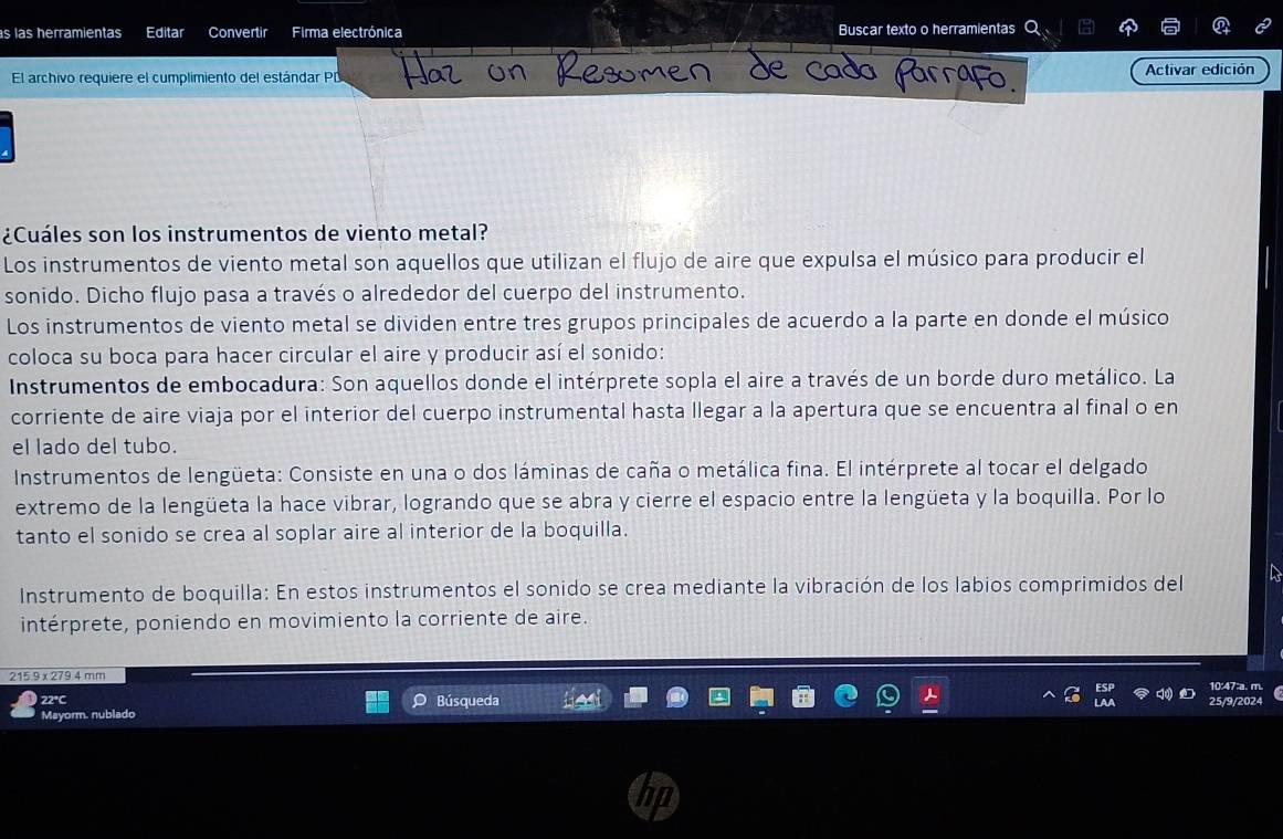 las herramientas Editar Convertir Firma electrónica Buscar texto o herramientas 
El archivo requiere el cumplimiento del estándar PD Activar edición 
¿Cuáles son los instrumentos de viento metal? 
Los instrumentos de viento metal son aquellos que utilizan el flujo de aire que expulsa el músico para producir el 
sonido. Dicho flujo pasa a través o alrededor del cuerpo del instrumento. 
Los instrumentos de viento metal se dividen entre tres grupos principales de acuerdo a la parte en donde el músico 
coloca su boca para hacer circular el aire y producir así el sonido: 
Instrumentos de embocadura: Son aquellos donde el intérprete sopla el aire a través de un borde duro metálico. La 
corriente de aire viaja por el interior del cuerpo instrumental hasta llegar a la apertura que se encuentra al final o en 
el lado del tubo. 
Instrumentos de lengüeta: Consiste en una o dos láminas de caña o metálica fina. El intérprete al tocar el delgado 
extremo de la lengüeta la hace vibrar, logrando que se abra y cierre el espacio entre la lengüeta y la boquilla. Por lo 
tanto el sonido se crea al soplar aire al interior de la boquilla. 
Instrumento de boquilla: En estos instrumentos el sonido se crea mediante la vibración de los labios comprimidos del 
intérprete, poniendo en movimiento la corriente de aire.
215.9 x 279.4 mm 10:47:a. m. 
22°C Búsqueda 25/9/2024 
Mayorm. nublado