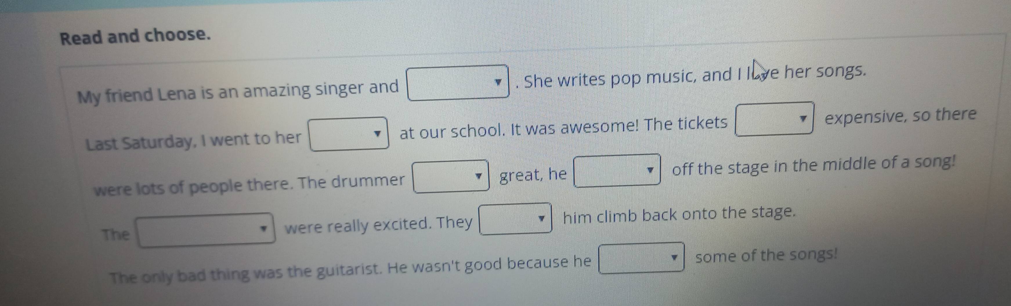 Read and choose. 
My friend Lena is an amazing singer and □. She writes pop music, and I lave her songs. 
Last Saturday, I went to her ... at our school. It was awesome! The tickets □ expensive, so there 
were lots of people there. The drummer □ great, he □ off the stage in the middle of a song! 
The □ were really excited. They □ him climb back onto the stage. 
The only bad thing was the guitarist. He wasn't good because he □ some of the songs!