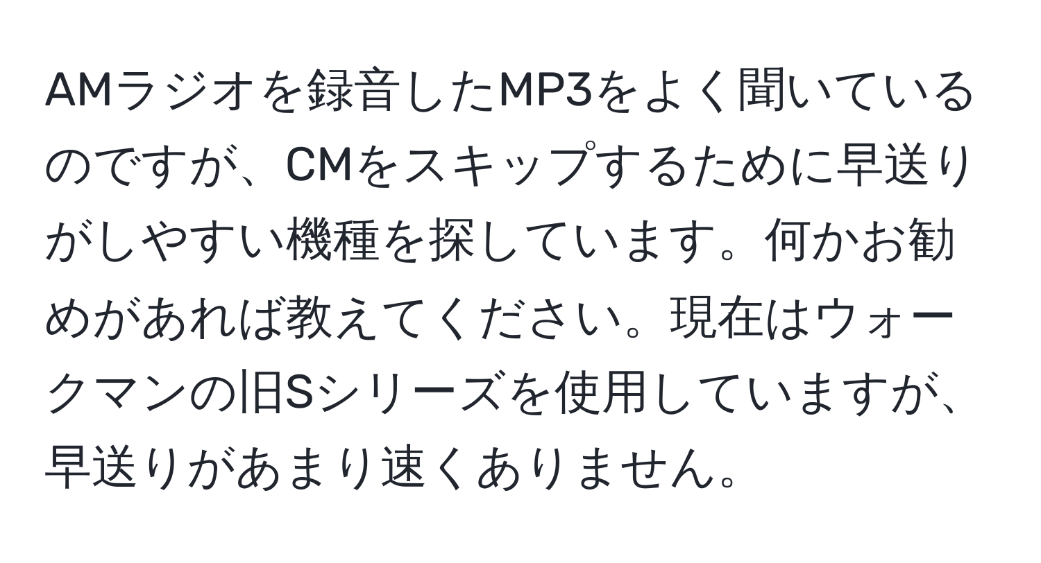 AMラジオを録音したMP3をよく聞いているのですが、CMをスキップするために早送りがしやすい機種を探しています。何かお勧めがあれば教えてください。現在はウォークマンの旧Sシリーズを使用していますが、早送りがあまり速くありません。