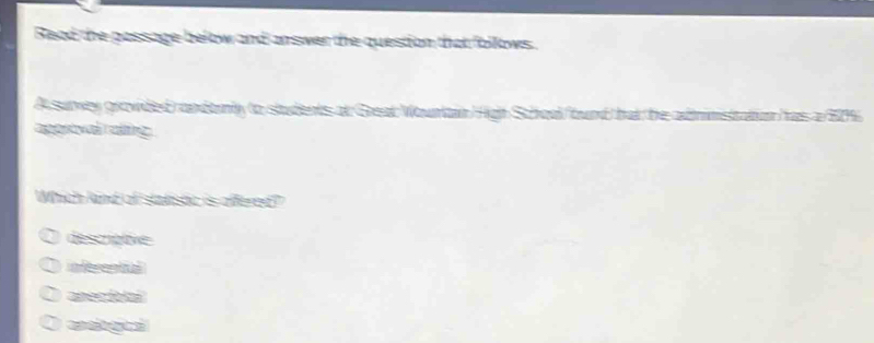 Read the passage below and answer the question that follows.
A surwey grovided) andonly to students at Geat Wountain High Schoal bund but he adrimsitation has a 20%
apprtval raling
Which kind of statistic is affered?
descrative
eferental
anectolal
a d